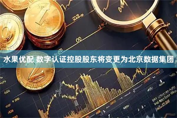 水果优配 数字认证控股股东将变更为北京数据集团