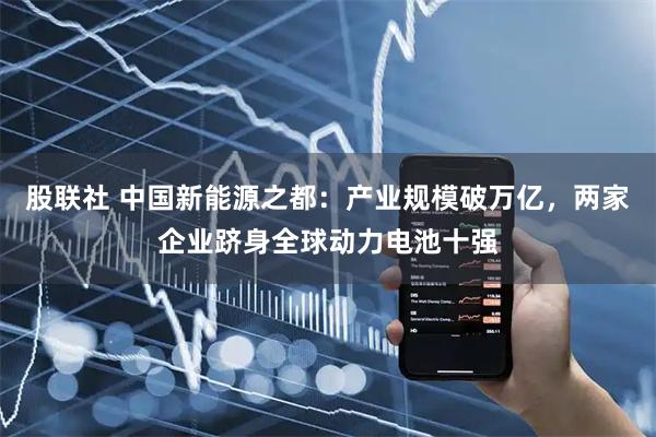股联社 中国新能源之都：产业规模破万亿，两家企业跻身全球动力电池十强