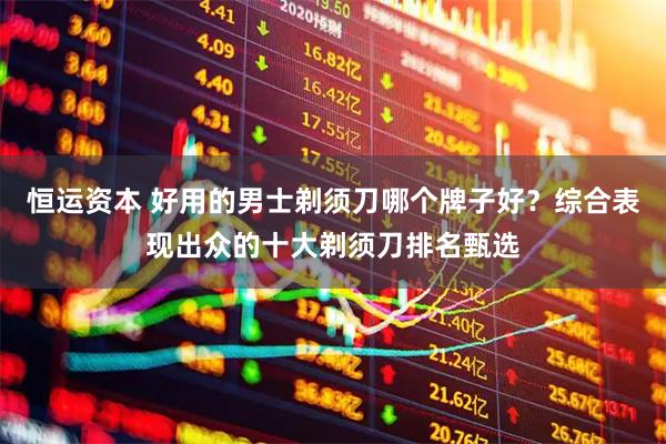 恒运资本 好用的男士剃须刀哪个牌子好？综合表现出众的十大剃须刀排名甄选