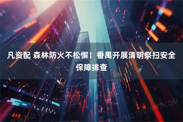 凡资配 森林防火不松懈！番禺开展清明祭扫安全保障排查