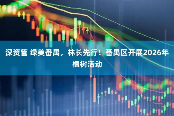 深资管 绿美番禺，林长先行！番禺区开展2026年植树活动