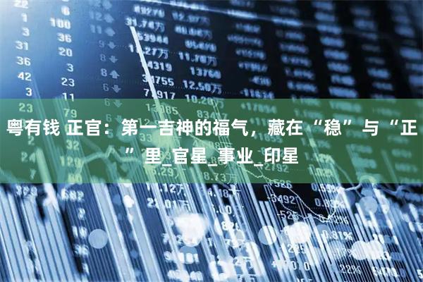 粤有钱 正官：第一吉神的福气，藏在 “稳” 与 “正” 里_官星_事业_印星