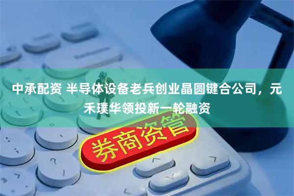 中承配资 半导体设备老兵创业晶圆键合公司，元禾璞华领投新一轮融资