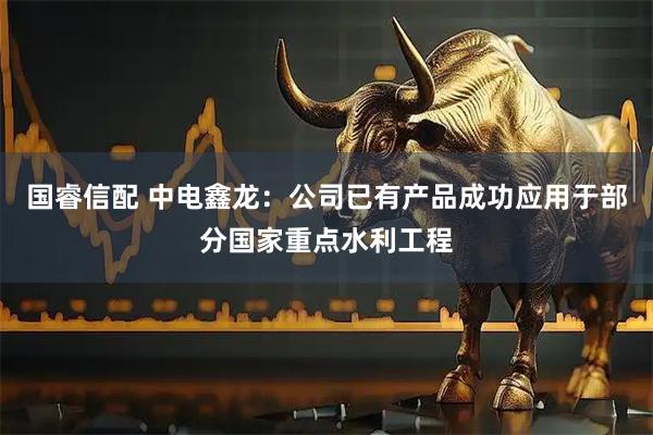 国睿信配 中电鑫龙：公司已有产品成功应用于部分国家重点水利工程