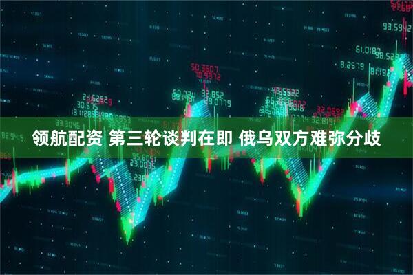 领航配资 第三轮谈判在即 俄乌双方难弥分歧