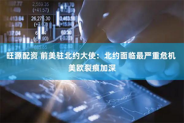 旺源配资 前美驻北约大使：北约面临最严重危机 美欧裂痕加深