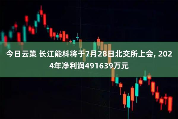 今日云策 长江能科将于7月28日北交所上会, 2024年净利润491639万元
